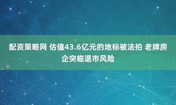 配资策略网 估值43.6亿元的地标被法拍 老牌房企突临退市风险