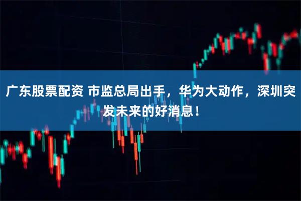 广东股票配资 市监总局出手，华为大动作，深圳突发未来的好消息！