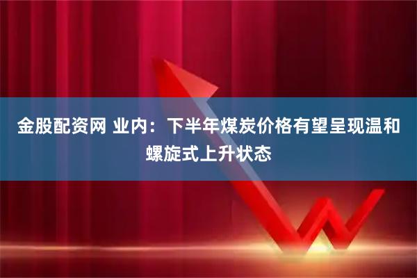 金股配资网 业内：下半年煤炭价格有望呈现温和螺旋式上升状态