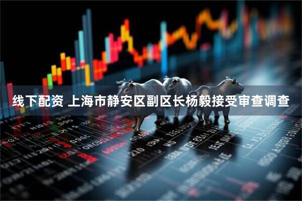 线下配资 上海市静安区副区长杨毅接受审查调查