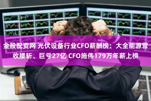 金股配资网 光伏设备行业CFO薪酬榜：大全能源营收腰斩、巨亏27亿 CFO施伟179万年薪上榜