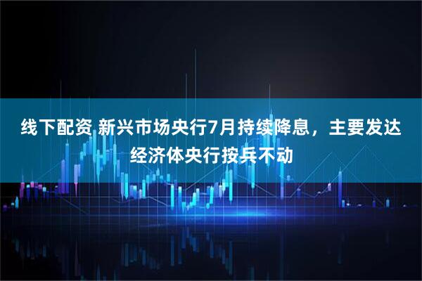 线下配资 新兴市场央行7月持续降息，主要发达经济体央行按兵不动