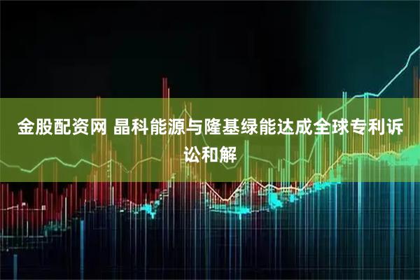 金股配资网 晶科能源与隆基绿能达成全球专利诉讼和解