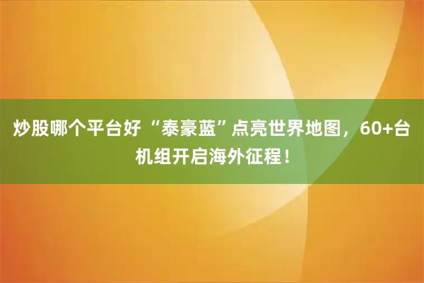 炒股哪个平台好 “泰豪蓝”点亮世界地图，60+台机组开启海外征程！