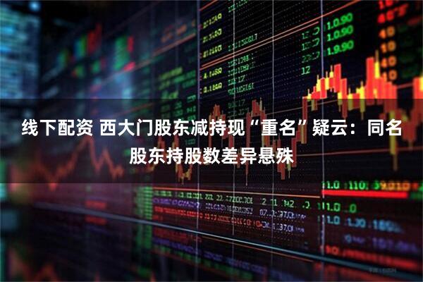 线下配资 西大门股东减持现“重名”疑云：同名股东持股数差异悬殊