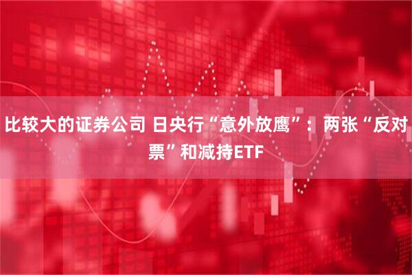 比较大的证券公司 日央行“意外放鹰”：两张“反对票”和减持ETF