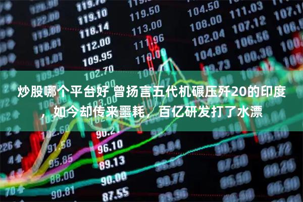 炒股哪个平台好 曾扬言五代机碾压歼20的印度，如今却传来噩耗，百亿研发打了水漂