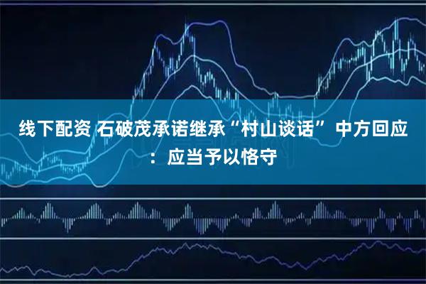 线下配资 石破茂承诺继承“村山谈话” 中方回应：应当予以恪守