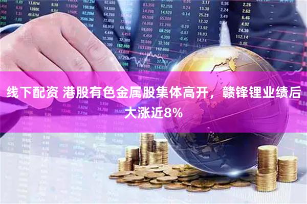 线下配资 港股有色金属股集体高开，赣锋锂业绩后大涨近8%