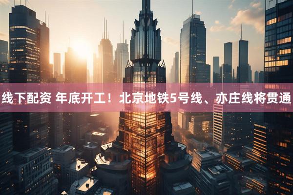 线下配资 年底开工！北京地铁5号线、亦庄线将贯通