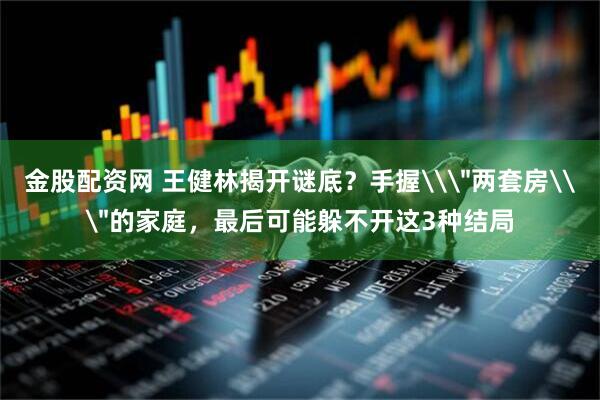金股配资网 王健林揭开谜底？手握\＂两套房\＂的家庭，最后可能躲不开这3种结局