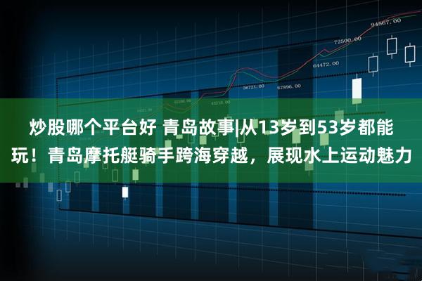 炒股哪个平台好 青岛故事|从13岁到53岁都能玩！青岛摩托艇骑手跨海穿越，展现水上运动魅力