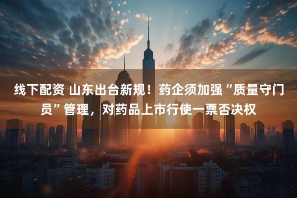 线下配资 山东出台新规！药企须加强“质量守门员”管理，对药品上市行使一票否决权