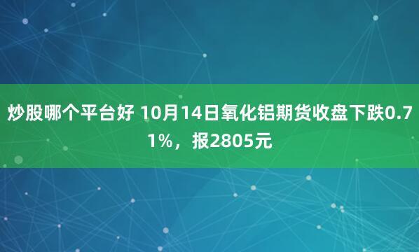 炒股哪个平台好 10月14日氧化铝期货收盘下跌0.71%，报2805元