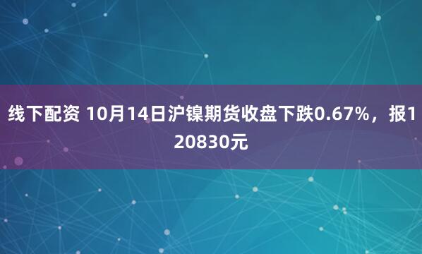 线下配资 10月14日沪镍期货收盘下跌0.67%，报120830元