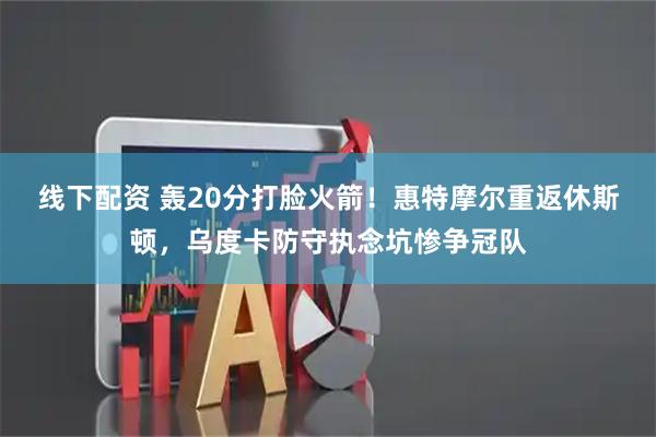 线下配资 轰20分打脸火箭！惠特摩尔重返休斯顿，乌度卡防守执念坑惨争冠队