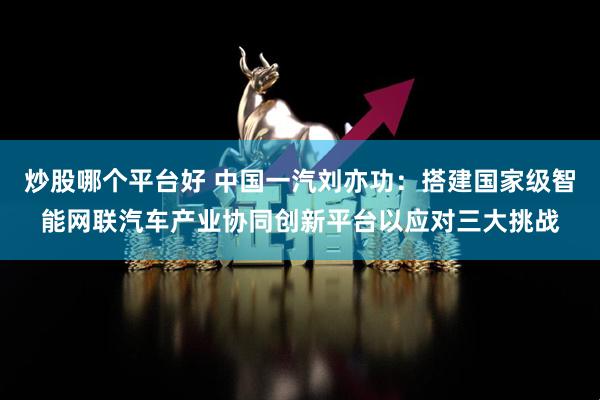 炒股哪个平台好 中国一汽刘亦功：搭建国家级智能网联汽车产业协同创新平台以应对三大挑战