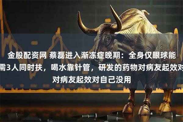 金股配资网 蔡磊进入渐冻症晚期：全身仅眼球能动，起身需3人同时扶，喝水靠针管，研发的药物对病友起效对自己没用