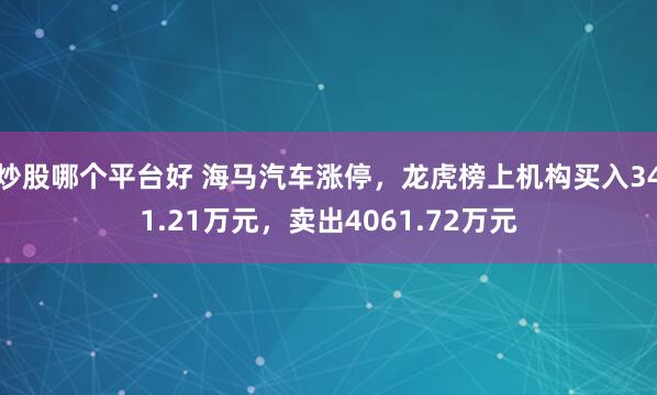 炒股哪个平台好 海马汽车涨停，龙虎榜上机构买入341.21万元，卖出4061.72万元