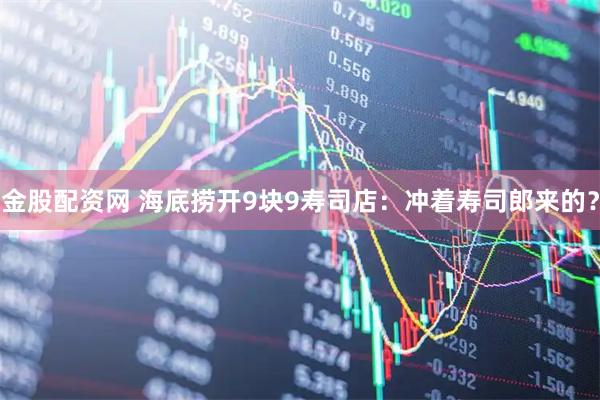 金股配资网 海底捞开9块9寿司店：冲着寿司郎来的？