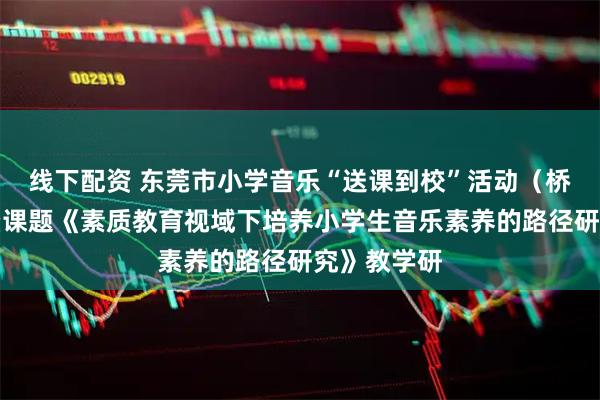 线下配资 东莞市小学音乐“送课到校”活动（桥头专场）暨课题《素质教育视域下培养小学生音乐素养的路径研究》教学研