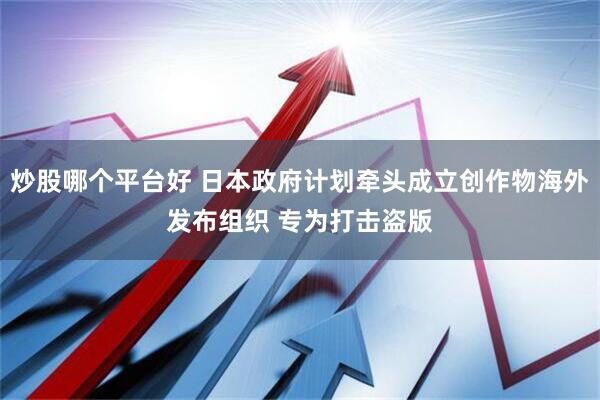 炒股哪个平台好 日本政府计划牵头成立创作物海外发布组织 专为打击盗版