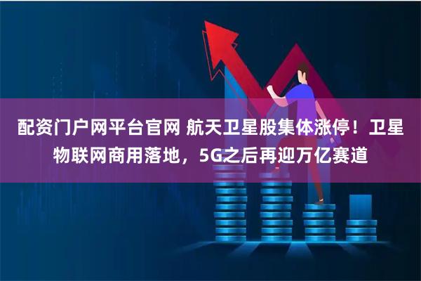 配资门户网平台官网 航天卫星股集体涨停！卫星物联网商用落地，5G之后再迎万亿赛道