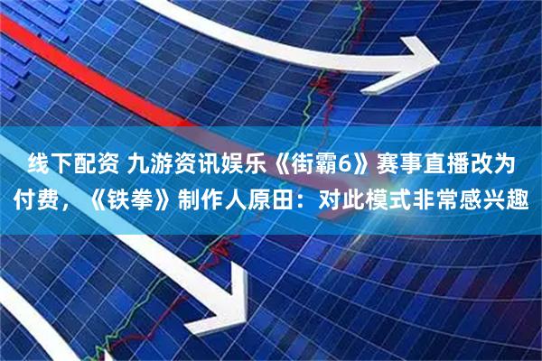 线下配资 九游资讯娱乐《街霸6》赛事直播改为付费，《铁拳》制作人原田：对此模式非常感兴趣