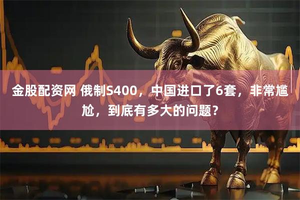 金股配资网 俄制S400，中国进口了6套，非常尴尬，到底有多大的问题？