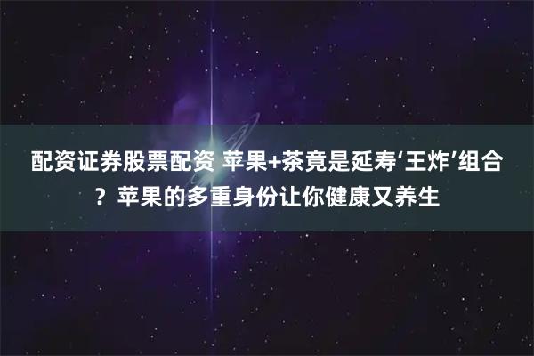 配资证券股票配资 苹果+茶竟是延寿‘王炸’组合？苹果的多重身份让你健康又养生