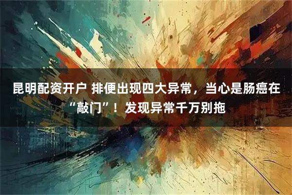 昆明配资开户 排便出现四大异常，当心是肠癌在“敲门”！发现异常千万别拖
