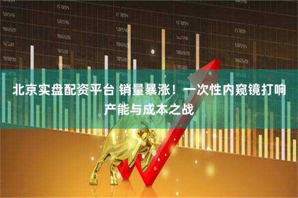 北京实盘配资平台 销量暴涨！一次性内窥镜打响产能与成本之战