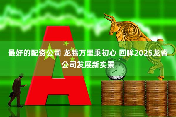 最好的配资公司 龙腾万里秉初心 回眸2025龙睿公司发展新实景