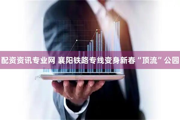 配资资讯专业网 襄阳铁路专线变身新春“顶流”公园