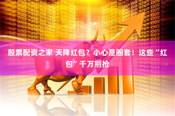 股票配资之家 天降红包？小心是圈套！这些“红包”千万别抢