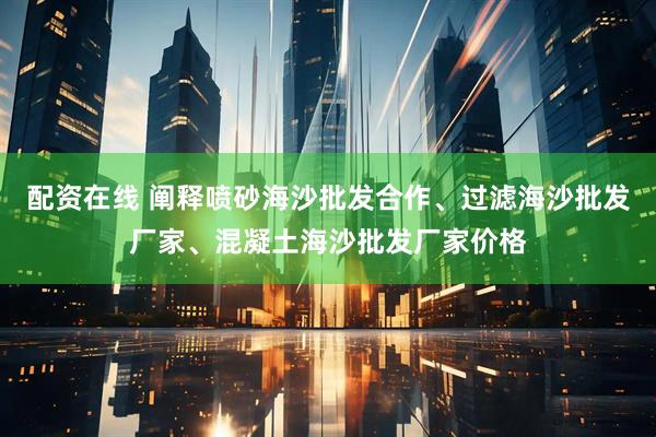 配资在线 阐释喷砂海沙批发合作、过滤海沙批发厂家、混凝土海沙批发厂家价格