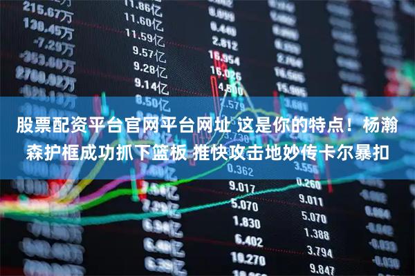 股票配资平台官网平台网址 这是你的特点！杨瀚森护框成功抓下篮板 推快攻击地妙传卡尔暴扣