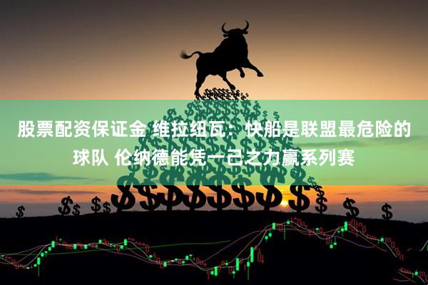 股票配资保证金 维拉纽瓦：快船是联盟最危险的球队 伦纳德能凭一己之力赢系列赛
