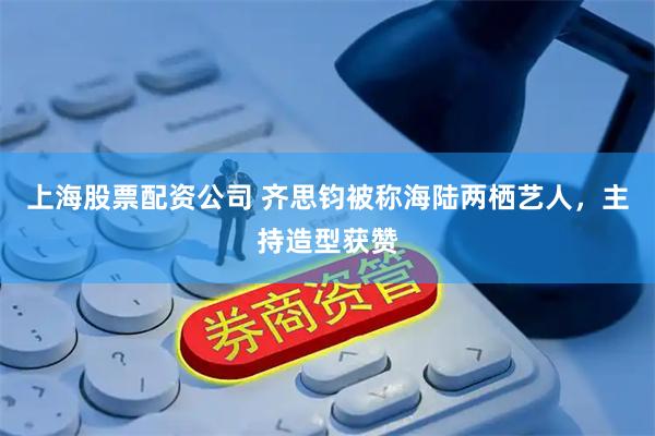 上海股票配资公司 齐思钧被称海陆两栖艺人，主持造型获赞