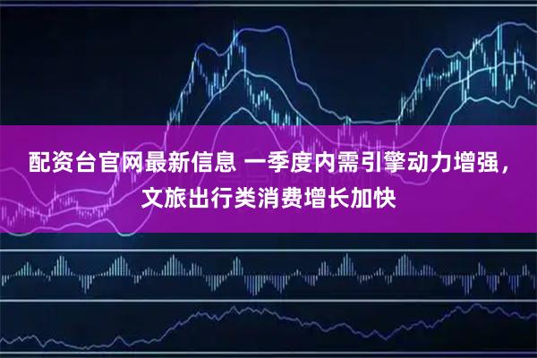 配资台官网最新信息 一季度内需引擎动力增强，文旅出行类消费增长加快