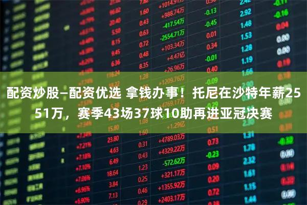 配资炒股—配资优选 拿钱办事！托尼在沙特年薪2551万，赛季43场37球10助再进亚冠决赛