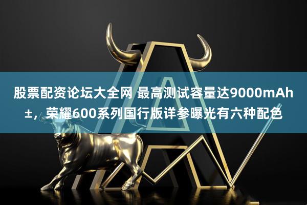 股票配资论坛大全网 最高测试容量达9000mAh±，荣耀600系列国行版详参曝光有六种配色