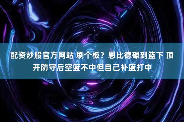 配资炒股官方网站 刷个板？恩比德碾到篮下 顶开防守后空篮不中但自己补篮打中