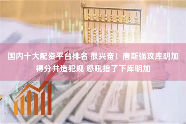 国内十大配资平台排名 很兴奋！唐斯强攻库明加得分并造犯规 怒吼指了下库明加