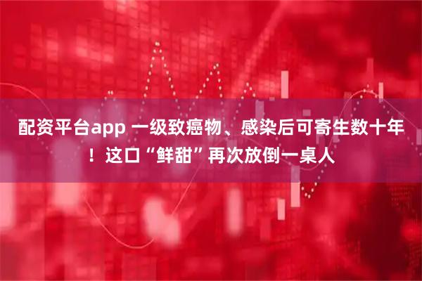 配资平台app 一级致癌物、感染后可寄生数十年！这口“鲜甜”再次放倒一桌人