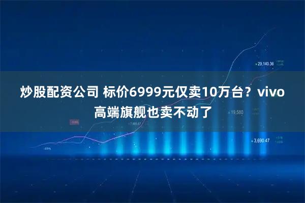 炒股配资公司 标价6999元仅卖10万台？vivo高端旗舰也卖不动了