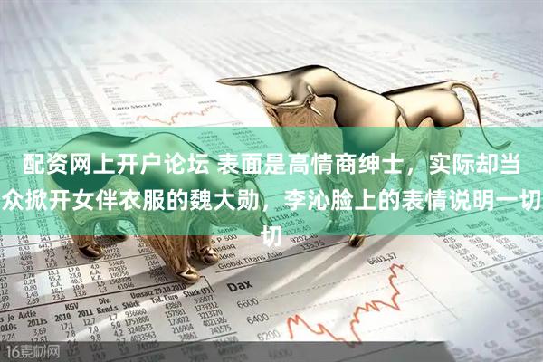 配资网上开户论坛 表面是高情商绅士，实际却当众掀开女伴衣服的魏大勋，李沁脸上的表情说明一切