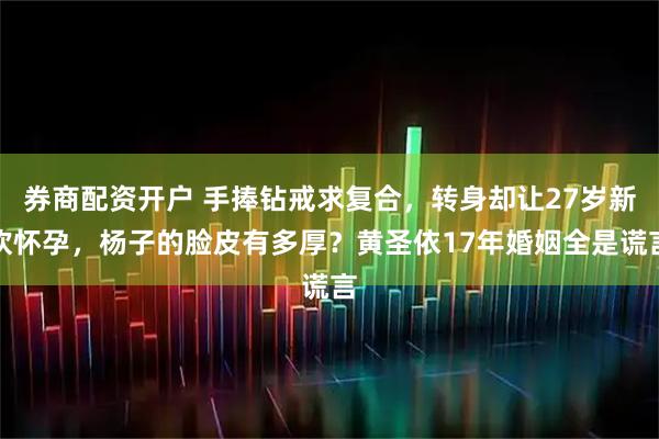 券商配资开户 手捧钻戒求复合，转身却让27岁新欢怀孕，杨子的脸皮有多厚？黄圣依17年婚姻全是谎言