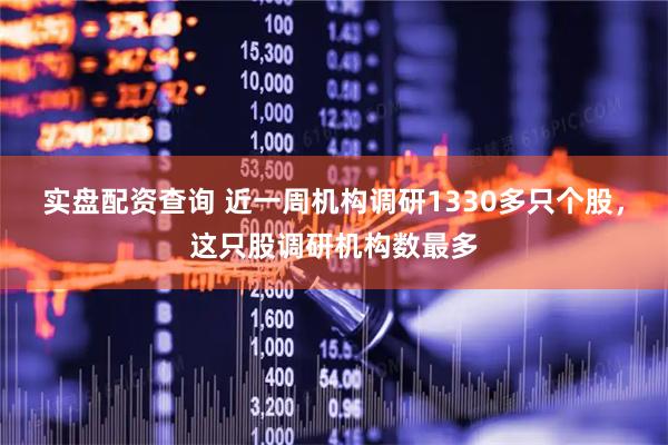 实盘配资查询 近一周机构调研1330多只个股，这只股调研机构数最多