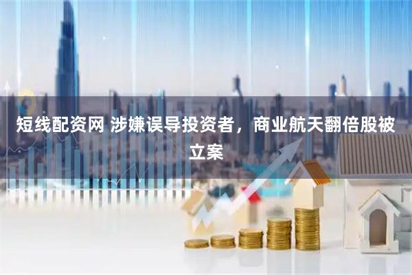 短线配资网 涉嫌误导投资者，商业航天翻倍股被立案